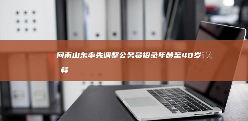 河南、山东率先调整公务员招录年龄至 40 岁，释放出什么信号？这对求职者带来哪些便利？